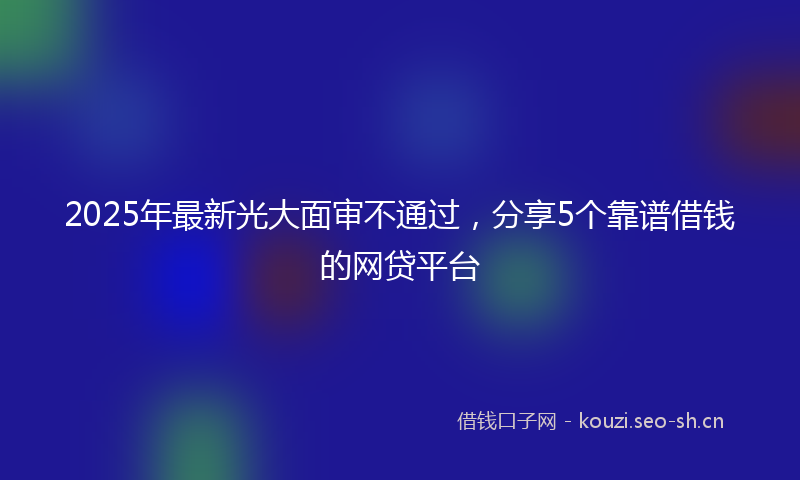 2025年最新光大面审不通过，分享5个靠谱借钱的网贷平台