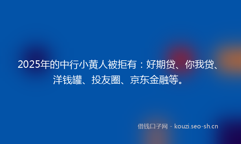 2025年的中行小黄人被拒有：好期贷、你我贷、洋钱罐、投友圈、京东金融等。