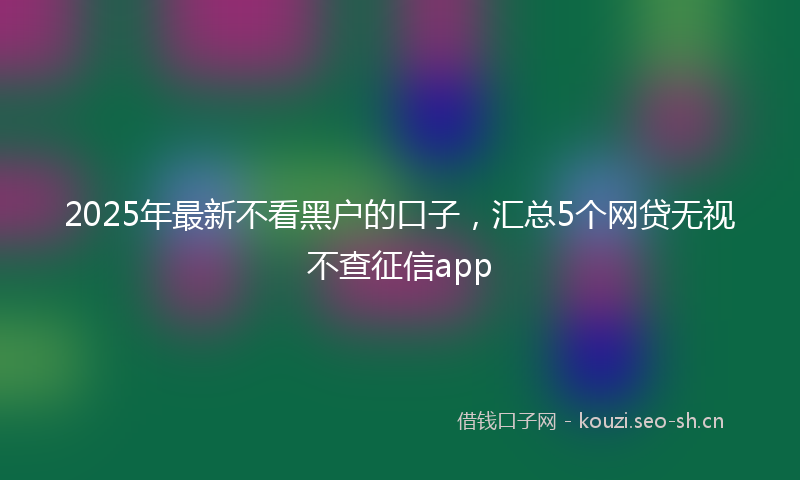 2025年最新不看黑户的口子，汇总5个网贷无视不查征信app