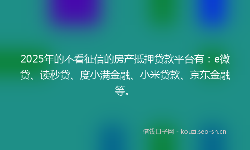 2025年的不看征信的房产抵押贷款平台有：e微贷、读秒贷、度小满金融、小米贷款、京东金融等。
