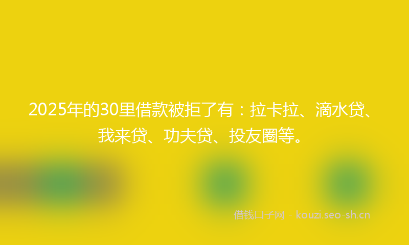 2025年的30里借款被拒了有:拉卡拉、滴水贷、我来贷、功夫贷、投友圈等。