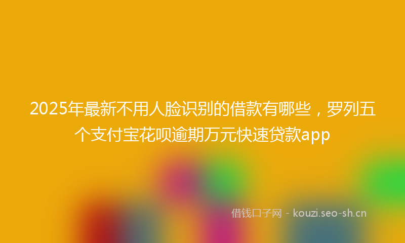 2025年最新不用人脸识别的借款有哪些，罗列五个支付宝花呗逾期万元快速贷款app