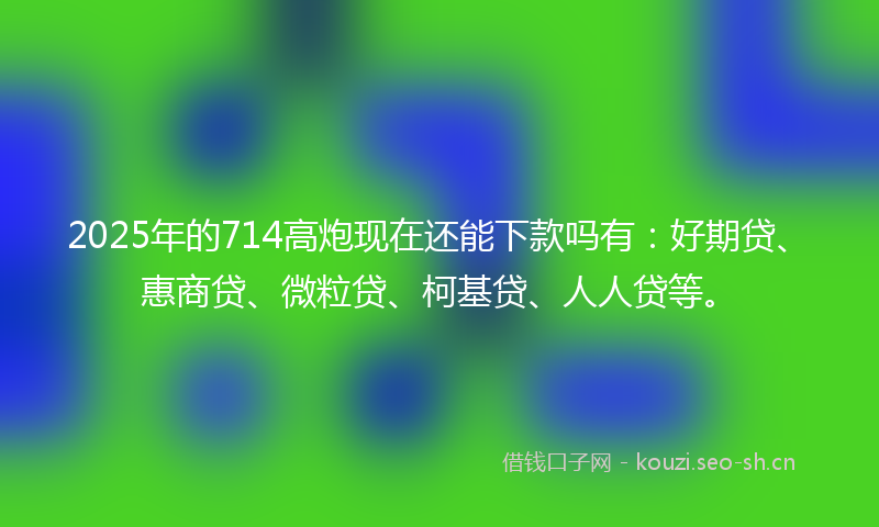 2025年的714高炮现在还能下款吗有：好期贷、惠商贷、微粒贷、柯基贷、人人贷等。