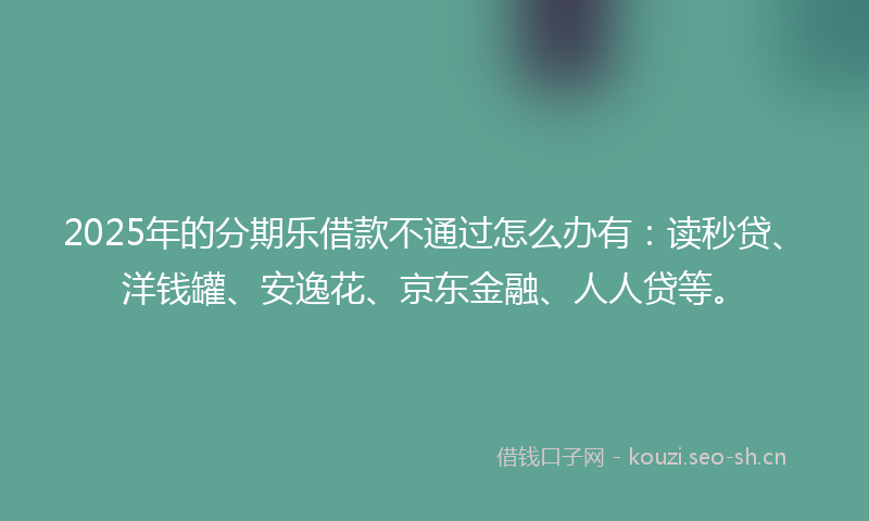 2025年的分期乐借款不通过怎么办有：读秒贷、洋钱罐、安逸花、京东金融、人人贷等。