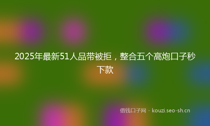 2025年最新51人品带被拒，整合五个高炮口子秒下款