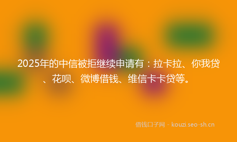 2025年的中信被拒继续申请有：拉卡拉、你我贷、花呗、微博借钱、维信卡卡贷等。