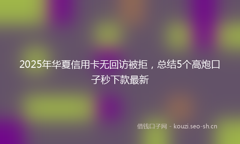 2025年华夏信用卡无回访被拒，总结5个高炮口子秒下款最新