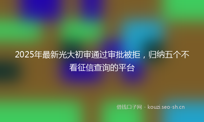 2025年最新光大初审通过审批被拒，归纳五个不看征信查询的平台