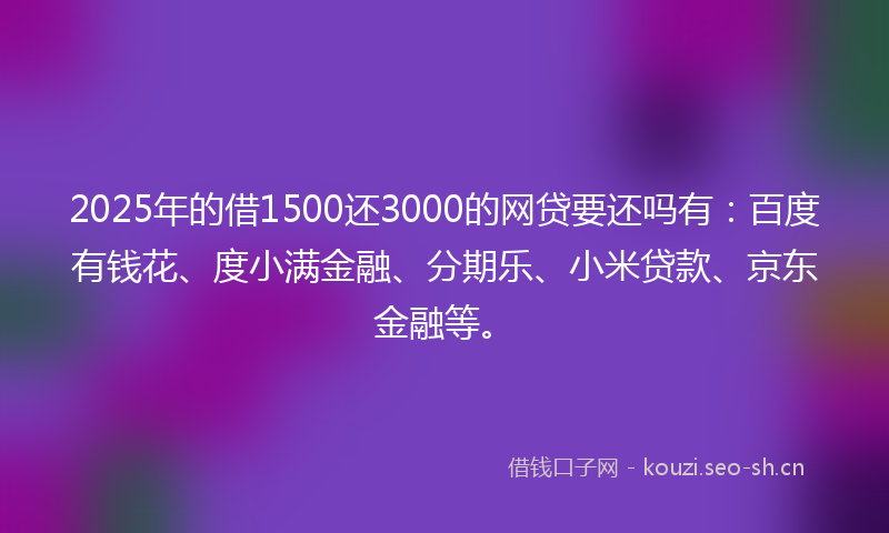 2025年的借1500还3000的网贷要还吗有：百度有钱花、度小满金融、分期乐、小米贷款、京东金融等。