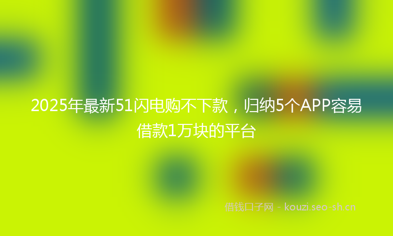 2025年最新51闪电购不下款，归纳5个APP容易借款1万块的平台