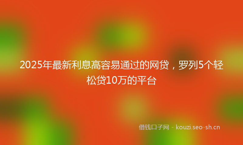 2025年最新利息高容易通过的网贷，罗列5个轻松贷10万的平台