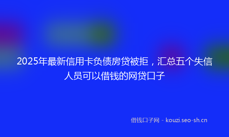 2025年最新信用卡负债房贷被拒，汇总五个失信人员可以借钱的网贷口子