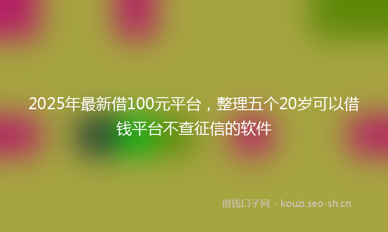 2025年最新借100元平台，整理五个20岁可以借钱平台不查征信的软件