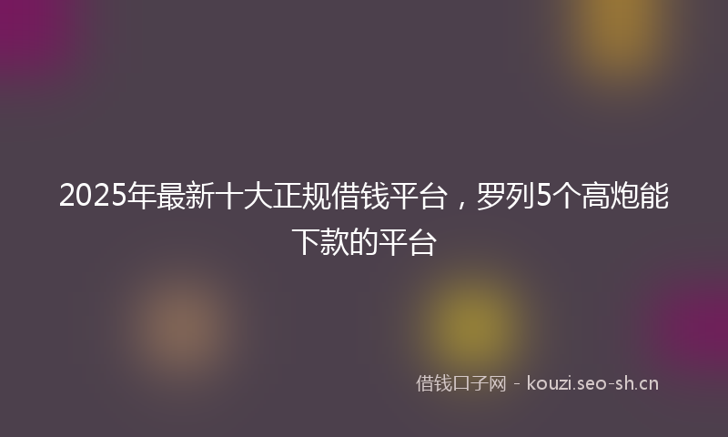 2025年最新十大正规借钱平台，罗列5个高炮能下款的平台