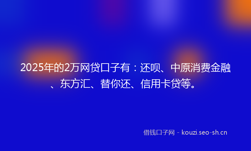 2025年的2万网贷口子有：还呗、中原消费金融、东方汇、替你还、信用卡贷等。