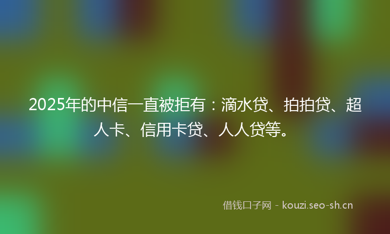 2025年的中信一直被拒有：滴水贷、拍拍贷、超人卡、信用卡贷、人人贷等。