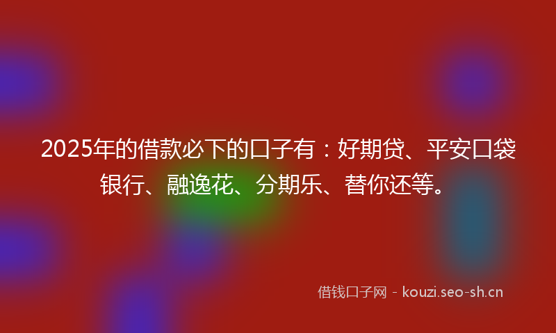 2025年的借款必下的口子有：好期贷、平安口袋银行、融逸花、分期乐、替你还等。