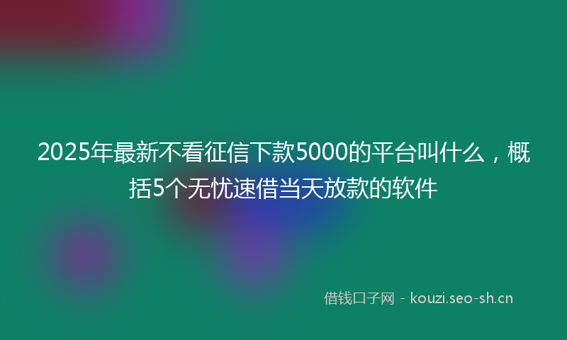 2025年最新不看征信下款5000的平台叫什么，概括5个无忧速借当天放款的软件