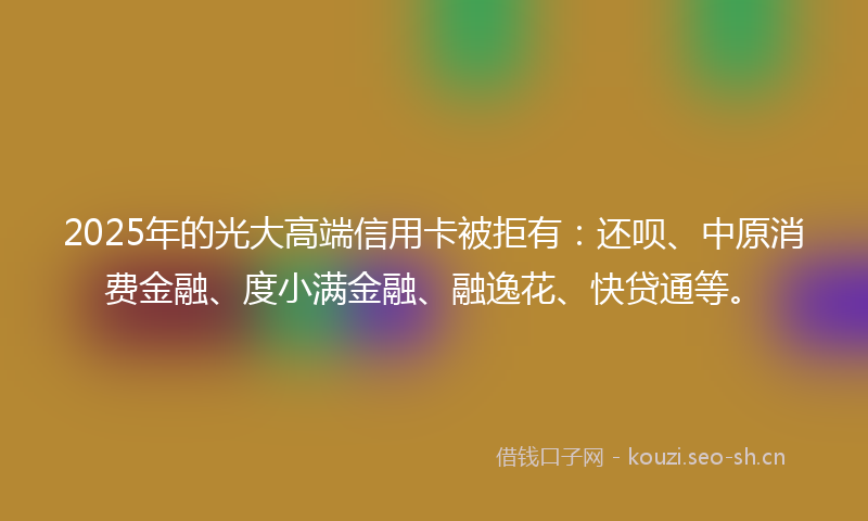 2025年的光大高端信用卡被拒有：还呗、中原消费金融、度小满金融、融逸花、快贷通等。