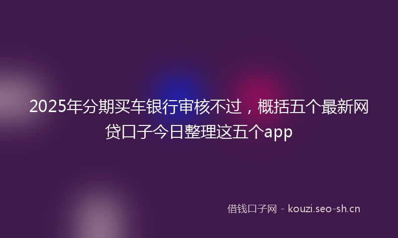 2025年分期买车银行审核不过，概括五个最新网贷口子今日整理这五个app