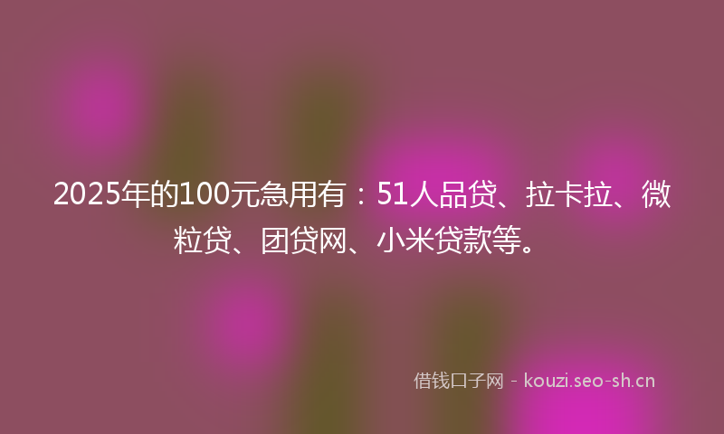 2025年的100元急用有：51人品贷、拉卡拉、微粒贷、团贷网、小米贷款等。
