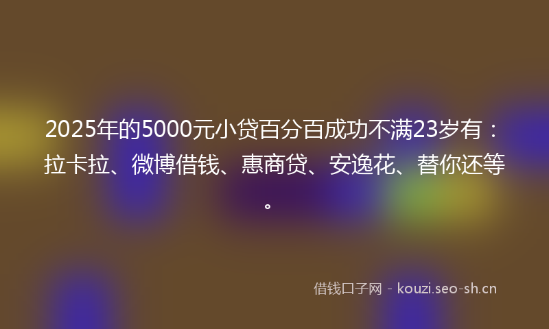 2025年的5000元小贷百分百成功不满23岁有：拉卡拉、微博借钱、惠商贷、安逸花、替你还等。