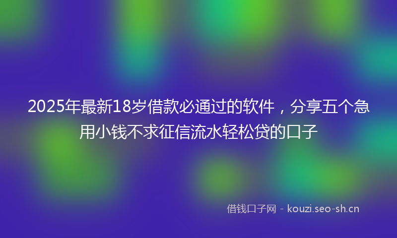 2025年最新18岁借款必通过的软件，分享五个急用小钱不求征信流水轻松贷的口子