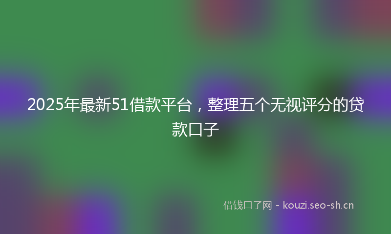 2025年最新51借款平台，整理五个无视评分的贷款口子