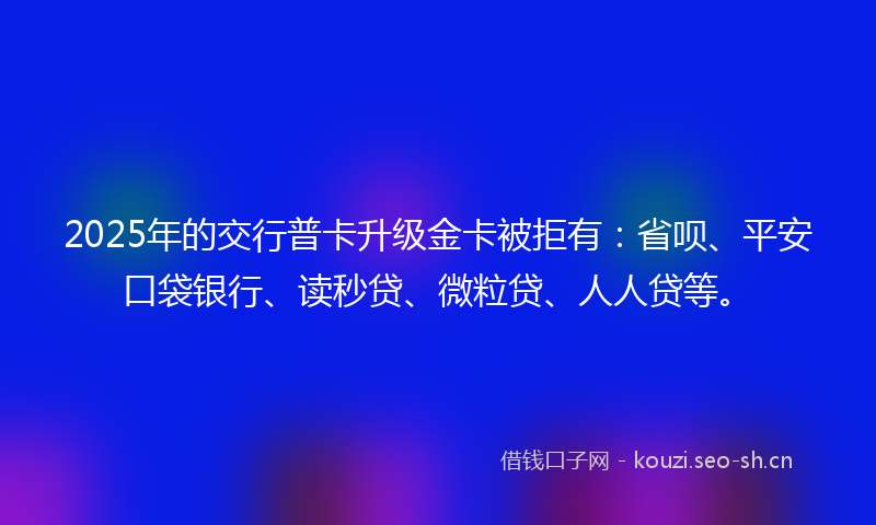 2025年的交行普卡升级金卡被拒有：省呗、平安口袋银行、读秒贷、微粒贷、人人贷等。