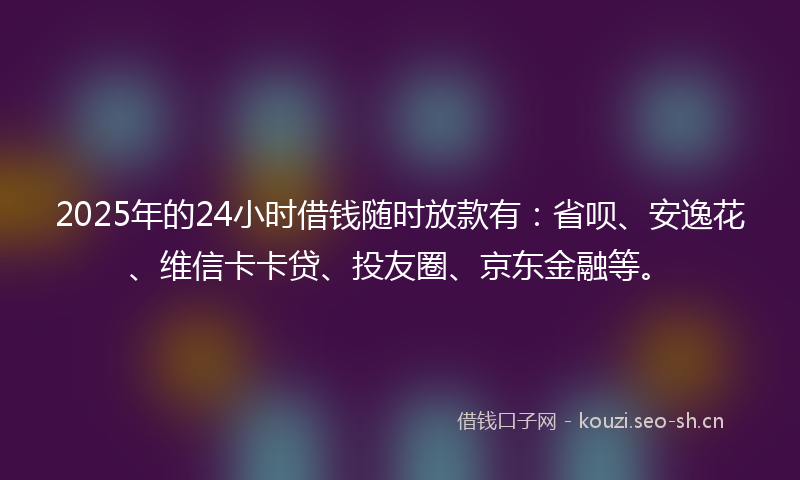 2025年的24小时借钱随时放款有：省呗、安逸花、维信卡卡贷、投友圈、京东金融等。