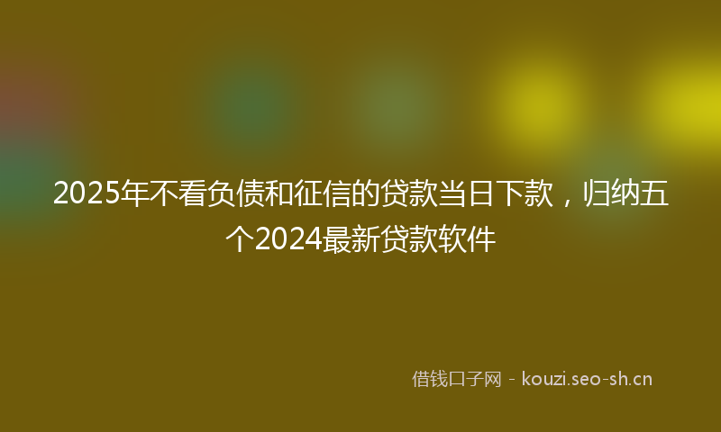 2025年不看负债和征信的贷款当日下款，归纳五个2024最新贷款软件