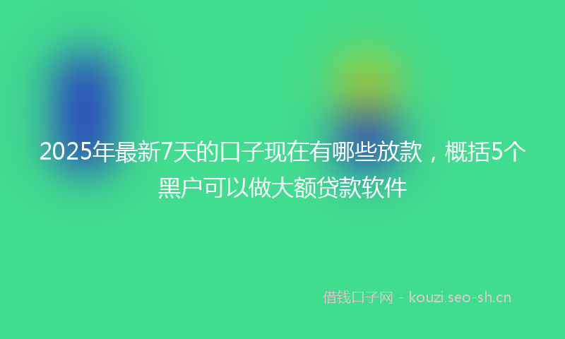 2025年最新7天的口子现在有哪些放款，概括5个黑户可以做大额贷款软件