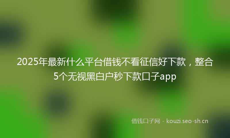 2025年最新什么平台借钱不看征信好下款，整合5个无视黑白户秒下款口子app