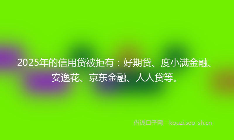 2025年的信用贷被拒有：好期贷、度小满金融、安逸花、京东金融、人人贷等。