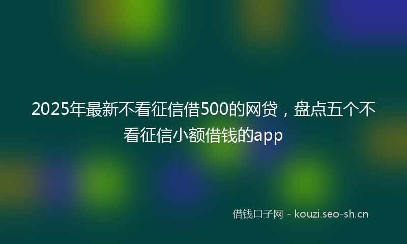 2025年最新不看征信借500的网贷，盘点五个不看征信小额借钱的app