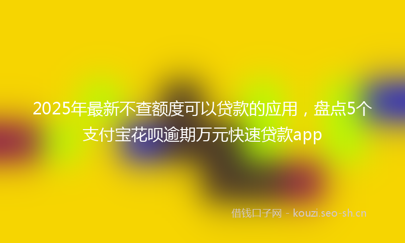 2025年最新不查额度可以贷款的应用，盘点5个支付宝花呗逾期万元快速贷款app