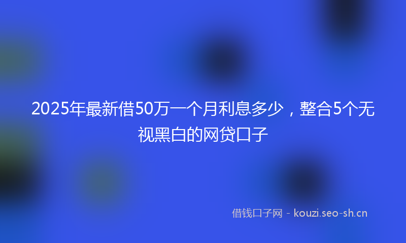 2025年最新借50万一个月利息多少，整合5个无视黑白的网贷口子