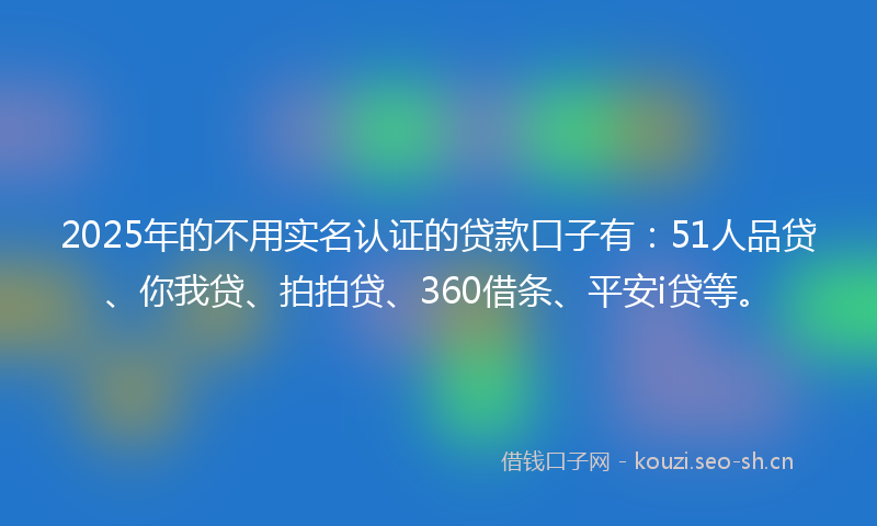 2025年的不用实名认证的贷款口子有：51人品贷、你我贷、拍拍贷、360借条、平安i贷等。