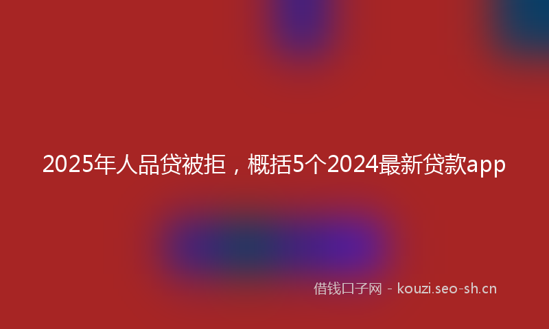2025年人品贷被拒，概括5个2024最新贷款app