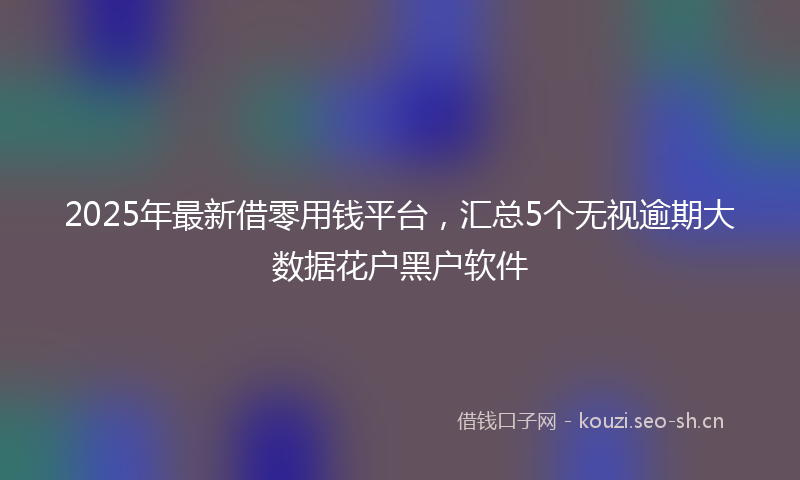 2025年最新借零用钱平台，汇总5个无视逾期大数据花户黑户软件