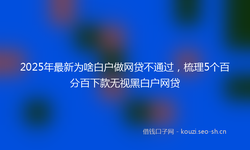 2025年最新为啥白户做网贷不通过，梳理5个百分百下款无视黑白户网贷