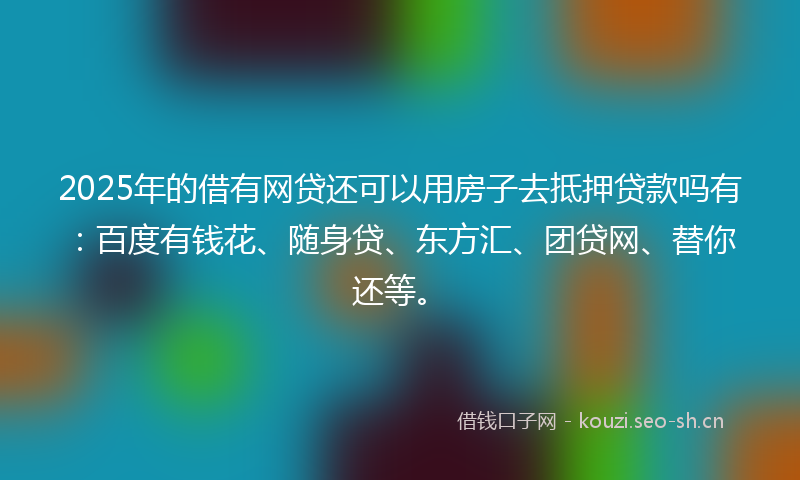 2025年的借有网贷还可以用房子去抵押贷款吗有：百度有钱花、随身贷、东方汇、团贷网、替你还等。
