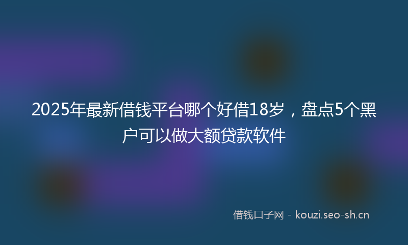 2025年最新借钱平台哪个好借18岁，盘点5个黑户可以做大额贷款软件