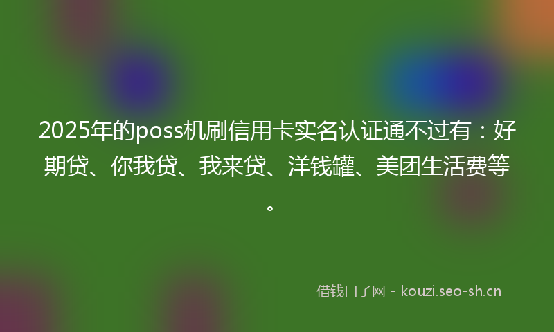 2025年的poss机刷信用卡实名认证通不过有：好期贷、你我贷、我来贷、洋钱罐、美团生活费等。