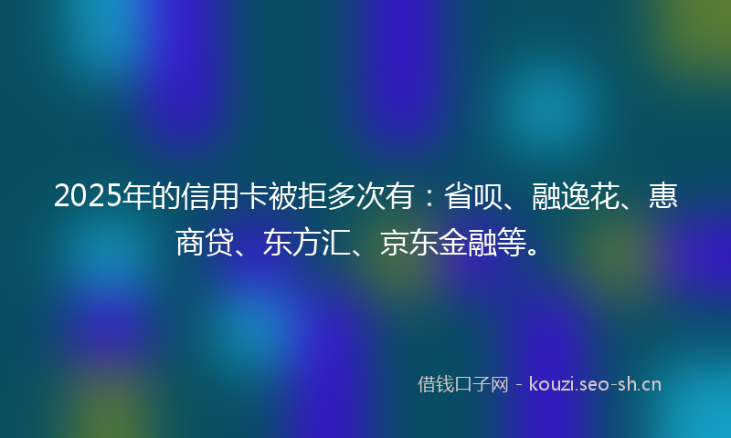 2025年的信用卡被拒多次有：省呗、融逸花、惠商贷、东方汇、京东金融等。