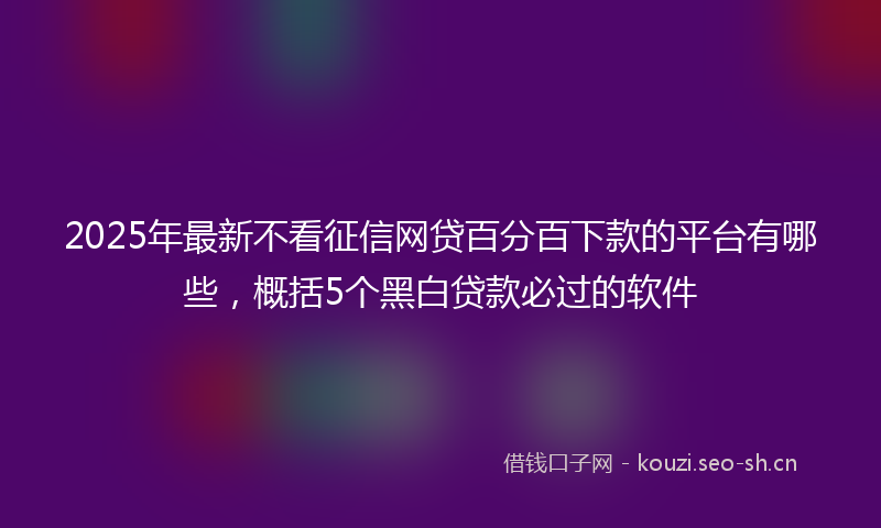 2025年最新不看征信网贷百分百下款的平台有哪些，概括5个黑白贷款必过的软件