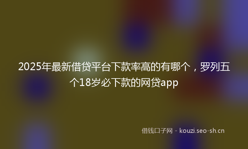 2025年最新借贷平台下款率高的有哪个，罗列五个18岁必下款的网贷app