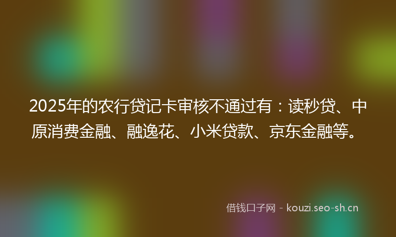 2025年的农行贷记卡审核不通过有：读秒贷、中原消费金融、融逸花、小米贷款、京东金融等。