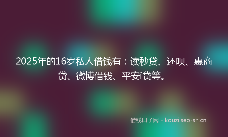 2025年的16岁私人借钱有：读秒贷、还呗、惠商贷、微博借钱、平安i贷等。