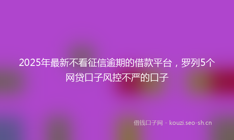 2025年最新不看征信逾期的借款平台，罗列5个网贷口子风控不严的口子